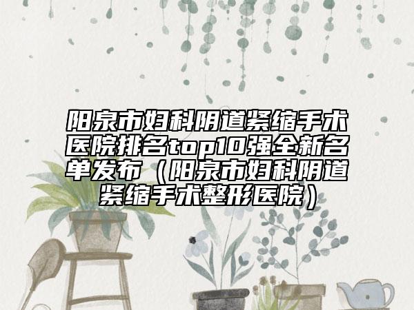 陽泉市婦科陰道緊縮手術(shù)醫(yī)院排名top10強全新名單發(fā)布（陽泉市婦科陰道緊縮手術(shù)整形醫(yī)院）