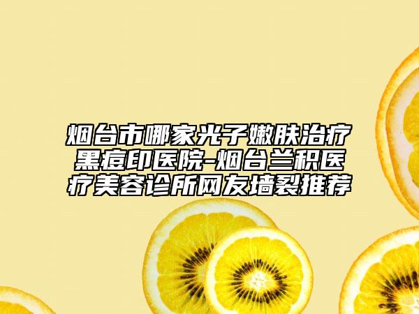 煙臺(tái)市哪家光子嫩膚治療黑痘印醫(yī)院-煙臺(tái)蘭積醫(yī)療美容診所網(wǎng)友墻裂推薦