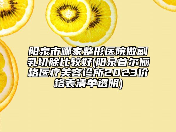 陽泉市哪家整形醫(yī)院做副乳切除比較好(陽泉首爾儷格醫(yī)療美容診所2023價格表清單透明)