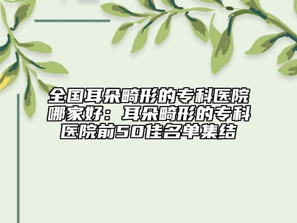 全國耳朵畸形的?？漆t(yī)院哪家好：耳朵畸形的?？漆t(yī)院前50佳名單集結(jié)