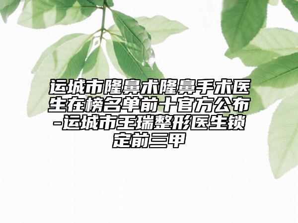 運城市隆鼻術(shù)隆鼻手術(shù)醫(yī)生在榜名單前十官方公布-運城市王瑞整形醫(yī)生鎖定前三甲