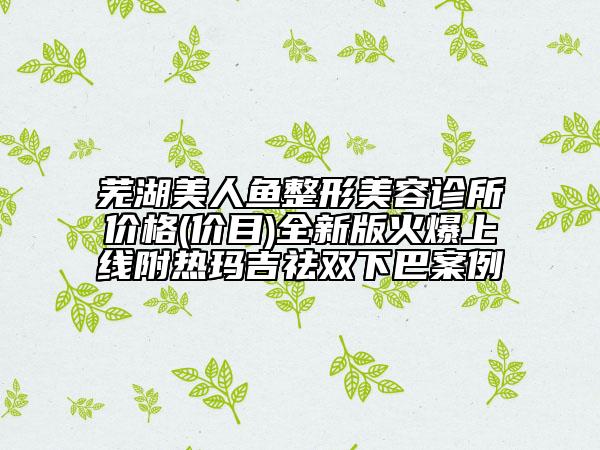 蕪湖美人魚整形美容診所價(jià)格(價(jià)目)全新版火爆上線附熱瑪吉祛雙下巴案例