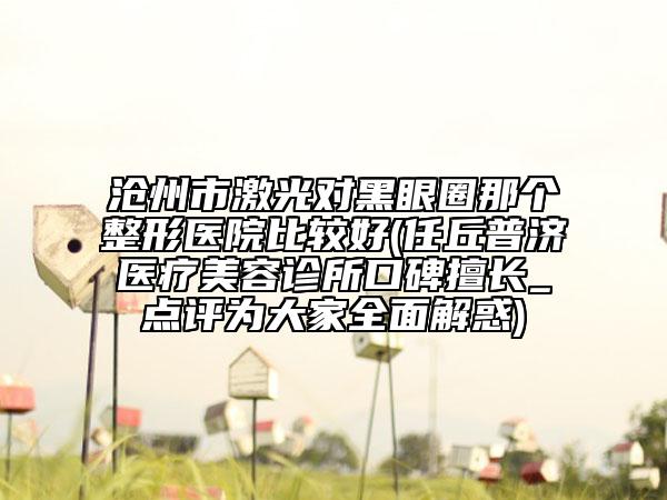 滄州市激光對(duì)黑眼圈那個(gè)整形醫(yī)院比較好(任丘普濟(jì)醫(yī)療美容診所口碑擅長(zhǎng)_點(diǎn)評(píng)為大家全面解惑)