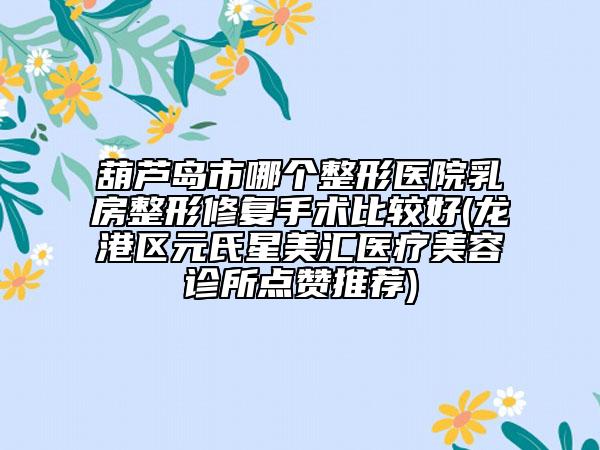 葫蘆島市哪個整形醫(yī)院乳房整形修復手術比較好(龍港區(qū)元氏星美匯醫(yī)療美容診所點贊推薦)