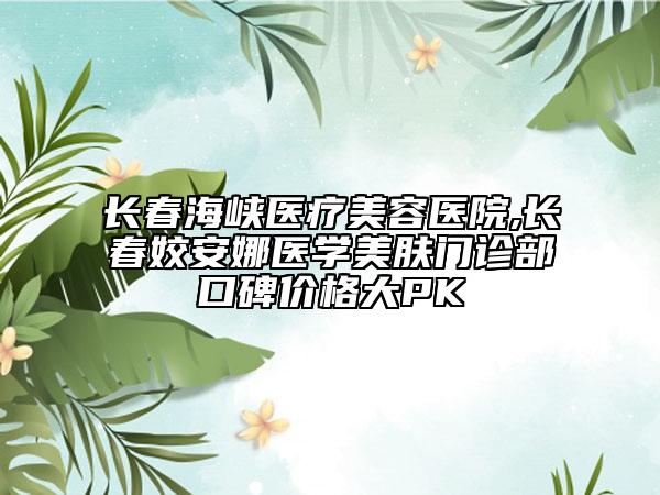 長(zhǎng)春海峽醫(yī)療美容醫(yī)院,長(zhǎng)春姣安娜醫(yī)學(xué)美膚門診部口碑價(jià)格大PK