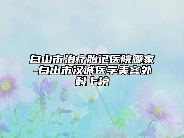 白山市治療胎記醫(yī)院哪家-白山市漢誠醫(yī)學(xué)美容外科上榜