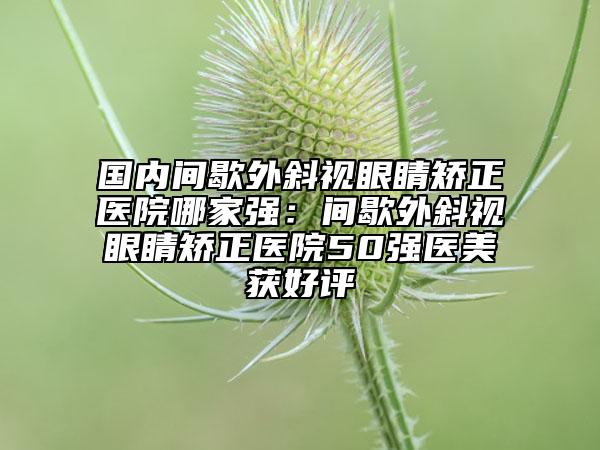 國內(nèi)間歇外斜視眼睛矯正醫(yī)院哪家強(qiáng)：間歇外斜視眼睛矯正醫(yī)院50強(qiáng)醫(yī)美獲好評