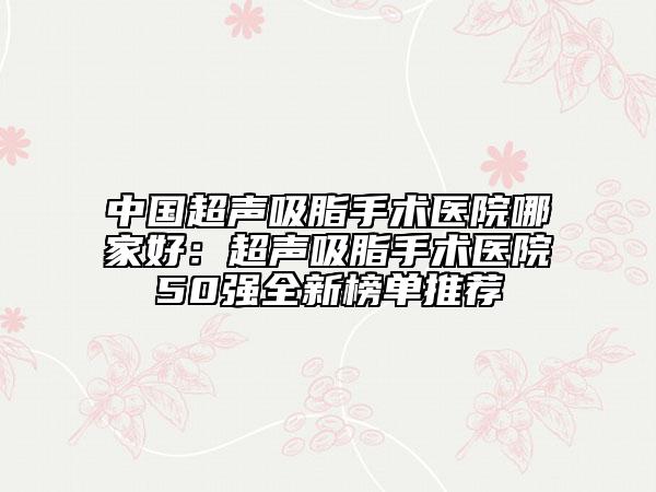 中國超聲吸脂手術醫(yī)院哪家好：超聲吸脂手術醫(yī)院50強全新榜單推薦