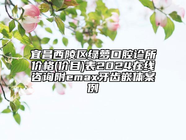宜昌西陵區(qū)綠蘿口腔診所價(jià)格(價(jià)目)表2024在線咨詢附emax牙齒嵌體案例