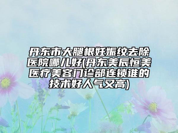 丹東市大腿根妊娠紋去除醫(yī)院哪兒好(丹東美辰恒美醫(yī)療美容門診部連鎖誰的技術(shù)好人氣又高)