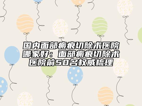 國內(nèi)面部瘢痕切除術(shù)醫(yī)院哪家好：面部瘢痕切除術(shù)醫(yī)院前50名權(quán)威梳理