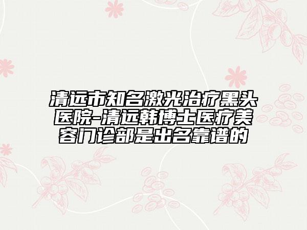 清遠市知名激光治療黑頭醫(yī)院-清遠韓博士醫(yī)療美容門診部是出名靠譜的