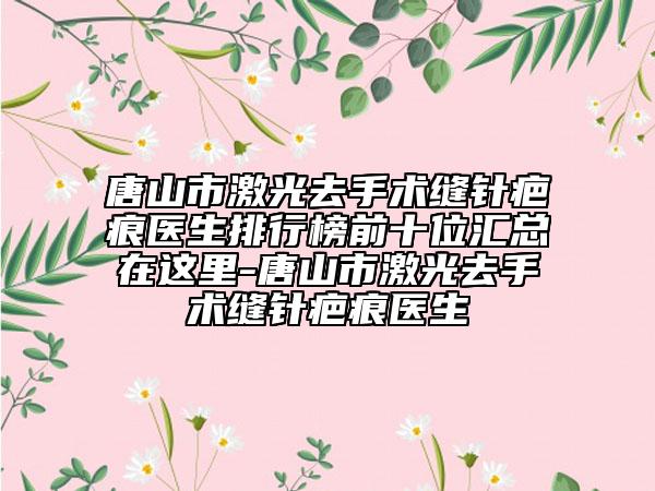 唐山市激光去手術縫針疤痕醫(yī)生排行榜前十位匯總在這里-唐山市激光去手術縫針疤痕醫(yī)生