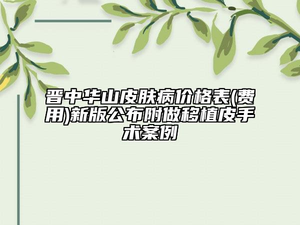 晉中華山皮膚病價格表(費用)新版公布附做移植皮手術案例