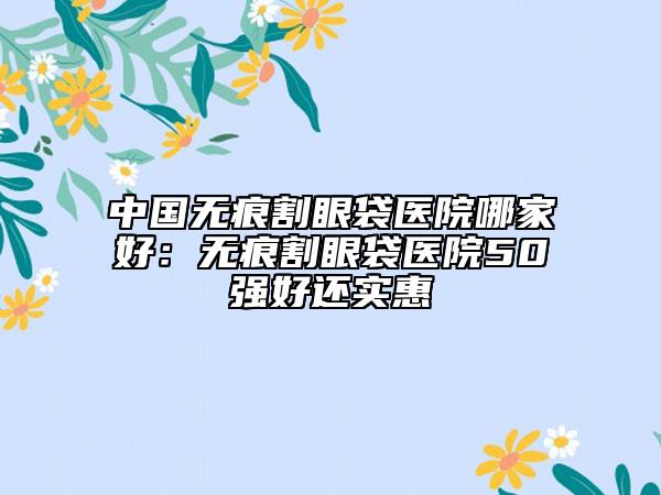 中國無痕割眼袋醫(yī)院哪家好：無痕割眼袋醫(yī)院50強(qiáng)好還實(shí)惠