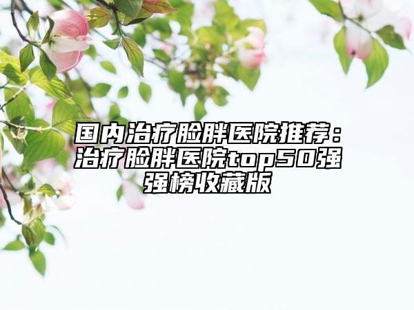 國內(nèi)治療臉胖醫(yī)院推薦：治療臉胖醫(yī)院top50強(qiáng)強(qiáng)榜收藏版