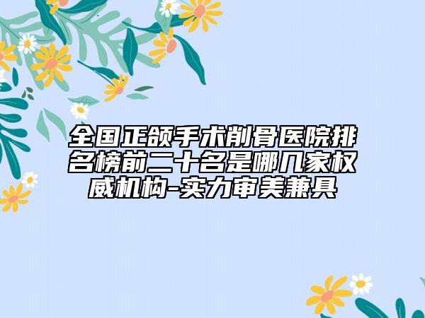 全國正頜手術削骨醫(yī)院排名榜前二十名是哪幾家權威機構-實力審美兼具