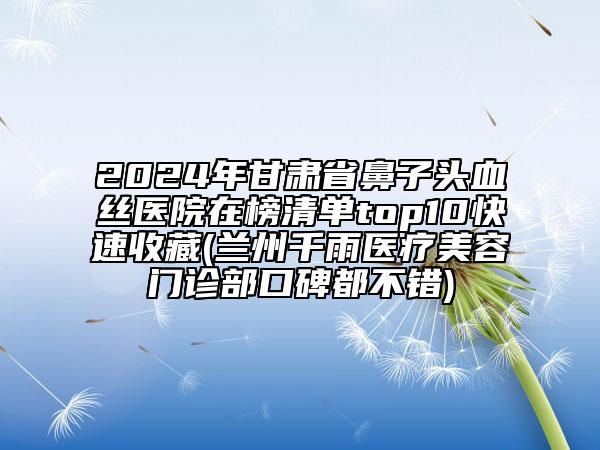 2024年甘肅省鼻子頭血絲醫(yī)院在榜清單top10快速收藏(蘭州千雨醫(yī)療美容門診部口碑都不錯(cuò))