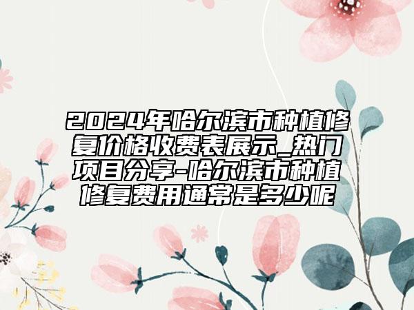 2024年哈爾濱市種植修復(fù)價(jià)格收費(fèi)表展示_熱門(mén)項(xiàng)目分享-哈爾濱市種植修復(fù)費(fèi)用通常是多少呢