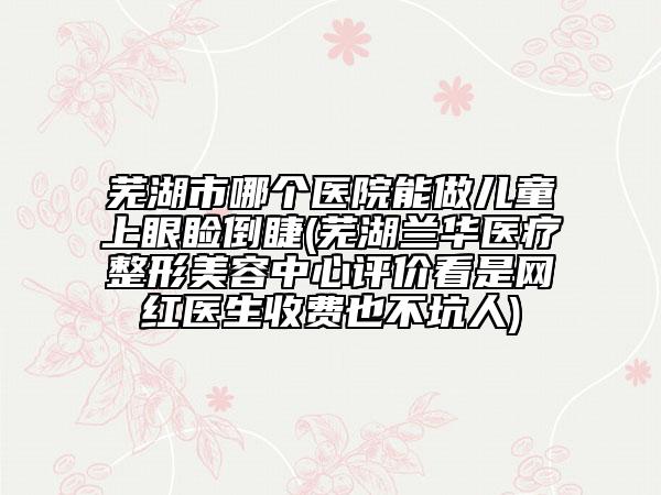 蕪湖市哪個(gè)醫(yī)院能做兒童上眼瞼倒睫(蕪湖蘭華醫(yī)療整形美容中心評價(jià)看是網(wǎng)紅醫(yī)生收費(fèi)也不坑人)