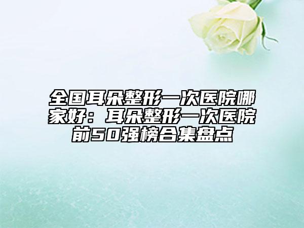 全國耳朵整形一次醫(yī)院哪家好：耳朵整形一次醫(yī)院前50強(qiáng)榜合集盤點