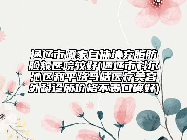 通遼市哪家自體填充脂肪臉頰醫(yī)院較好(通遼市科爾沁區(qū)和平路馬皓醫(yī)療美容外科診所價格不貴口碑好)