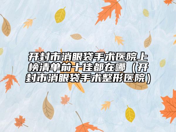 開封市消眼袋手術(shù)醫(yī)院上榜清單前十佳都在哪（開封市消眼袋手術(shù)整形醫(yī)院）
