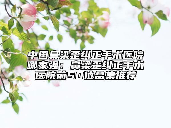 中國鼻梁歪糾正手術(shù)醫(yī)院哪家強(qiáng)：鼻梁歪糾正手術(shù)醫(yī)院前50位合集推薦