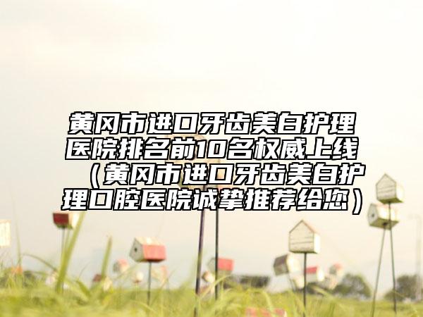 黃岡市進口牙齒美白護理醫(yī)院排名前10名權(quán)威上線（黃岡市進口牙齒美白護理口腔醫(yī)院誠摯推薦給您）
