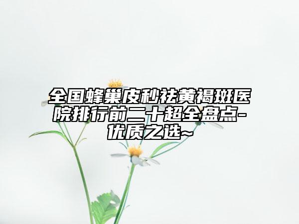 全國蜂巢皮秒祛黃褐斑醫(yī)院排行前二十超全盤點-優(yōu)質之選~