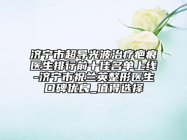 濟寧市超導光波治療疤痕醫(yī)生排行前十佳名單上線-濟寧市祝蘭英整形醫(yī)生口碑優(yōu)良_值得選擇