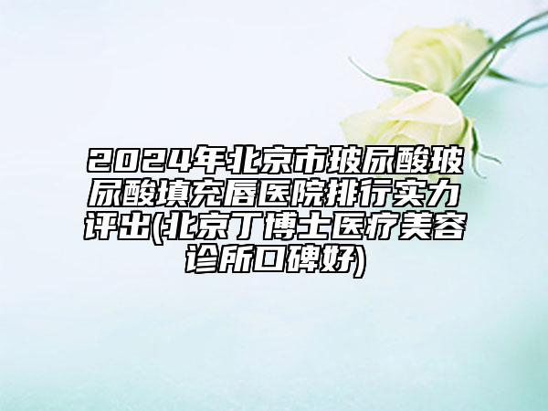 2024年北京市玻尿酸玻尿酸填充唇醫(yī)院排行實力評出(北京丁博士醫(yī)療美容診所口碑好)