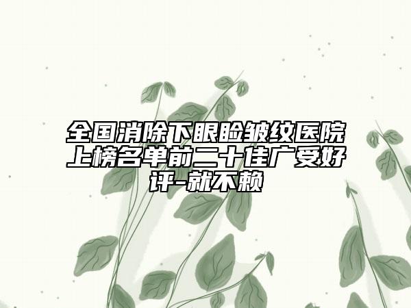 全國消除下眼瞼皺紋醫(yī)院上榜名單前二十佳廣受好評(píng)-就不賴