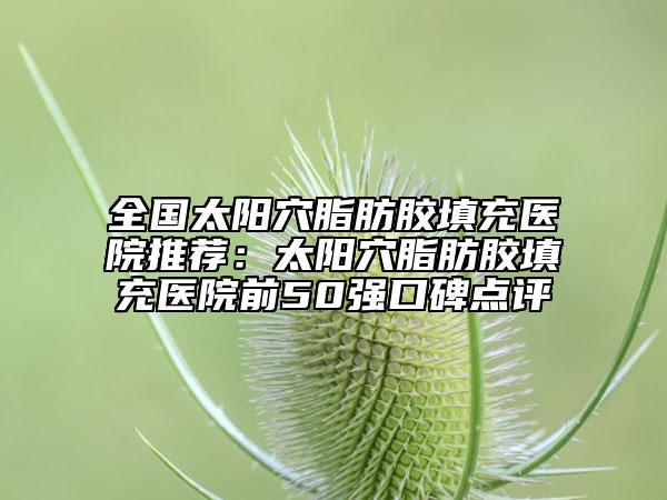 全國(guó)太陽(yáng)穴脂肪膠填充醫(yī)院推薦：太陽(yáng)穴脂肪膠填充醫(yī)院前50強(qiáng)口碑點(diǎn)評(píng)
