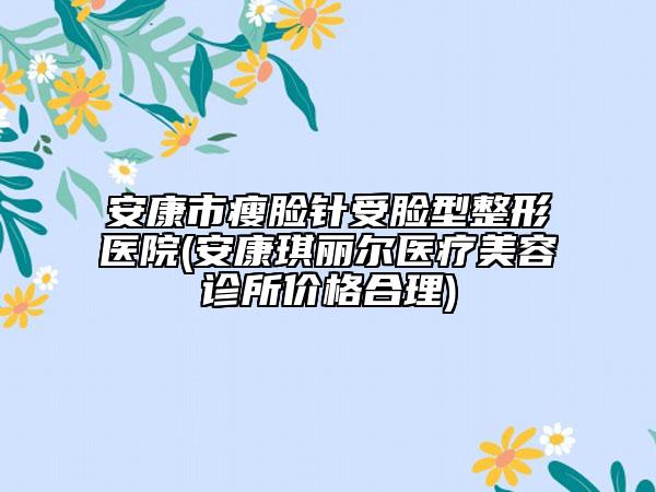 安康市瘦臉針受臉型整形醫(yī)院(安康琪麗爾醫(yī)療美容診所價(jià)格合理)