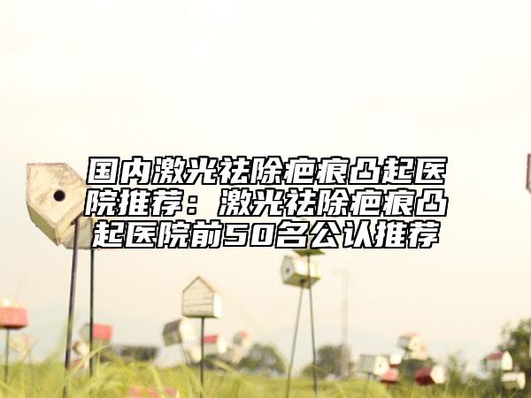 國內(nèi)激光祛除疤痕凸起醫(yī)院推薦：激光祛除疤痕凸起醫(yī)院前50名公認(rèn)推薦