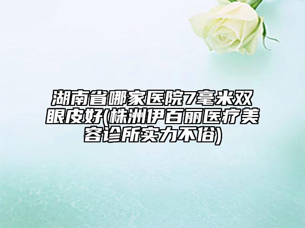 湖南省哪家醫(yī)院7毫米雙眼皮好(株洲伊百麗醫(yī)療美容診所實(shí)力不俗)