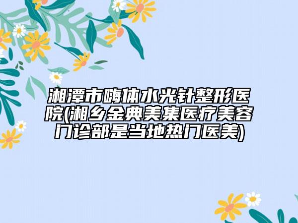 湘潭市嗨體水光針整形醫(yī)院(湘鄉(xiāng)金典美集醫(yī)療美容門診部是當(dāng)?shù)責(zé)衢T醫(yī)美)