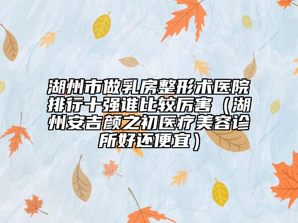 湖州市做乳房整形術(shù)醫(yī)院排行十強(qiáng)誰(shuí)比較厲害（湖州安吉顏之初醫(yī)療美容診所好還便宜）