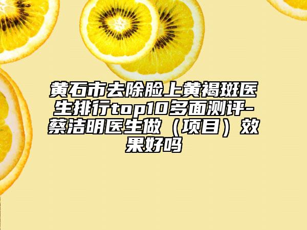 黃石市去除臉上黃褐斑醫(yī)生排行top10多面測評-蔡潔明醫(yī)生做（項目）效果好嗎