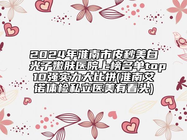 2024年淮南市皮秒美白光子嫩膚醫(yī)院上榜名單top10強實力大比拼(淮南艾諾體檢私立醫(yī)美有看頭)