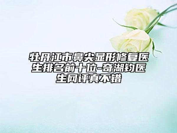牡丹江市鼻尖顯形修復(fù)醫(yī)生排名前十位-奇湖鈞醫(yī)生網(wǎng)評(píng)真不錯(cuò)