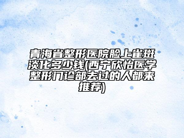 青海省整形醫(yī)院臉上雀斑淡化多少錢(西寧欣怡醫(yī)學(xué)整形門診部去過的人都來推薦)