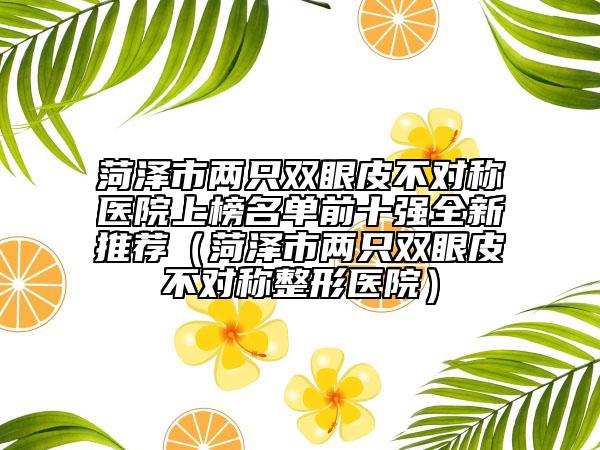 菏澤市兩只雙眼皮不對(duì)稱(chēng)醫(yī)院上榜名單前十強(qiáng)全新推薦（菏澤市兩只雙眼皮不對(duì)稱(chēng)整形醫(yī)院）