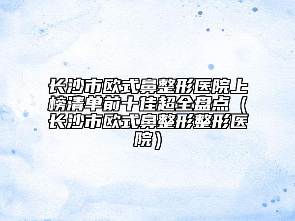 長(zhǎng)沙市歐式鼻整形醫(yī)院上榜清單前十佳超全盤(pán)點(diǎn)（長(zhǎng)沙市歐式鼻整形整形醫(yī)院）