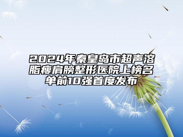 2024年秦皇島市超聲溶脂瘦肩膀整形醫(yī)院上榜名單前10強(qiáng)首度發(fā)布