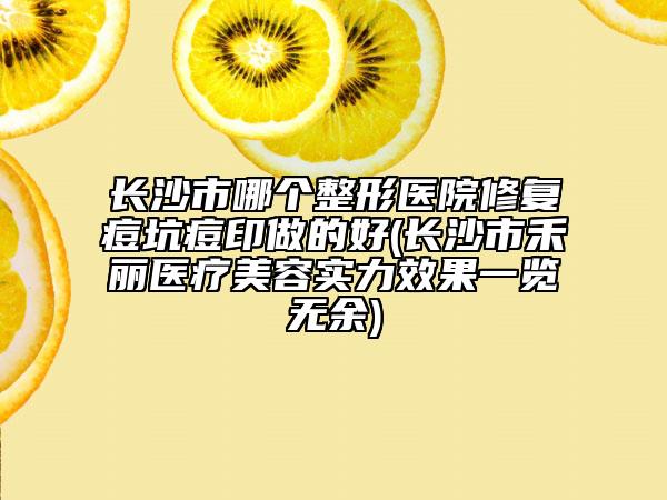長沙市哪個(gè)整形醫(yī)院修復(fù)痘坑痘印做的好(長沙市禾麗醫(yī)療美容實(shí)力效果一覽無余)