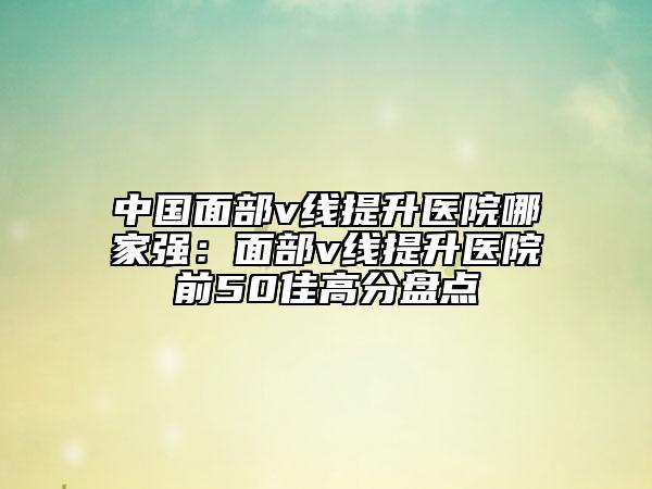 中國面部v線提升醫(yī)院哪家強：面部v線提升醫(yī)院前50佳高分盤點