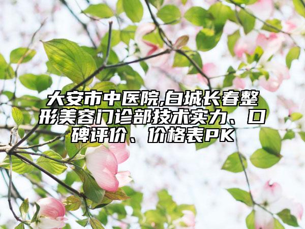 大安市中醫(yī)院,白城長春整形美容門診部技術實力、口碑評價、價格表PK