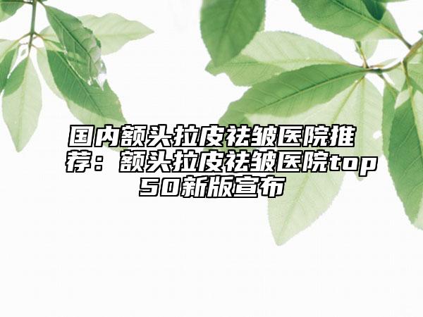 國內額頭拉皮祛皺醫(yī)院推薦：額頭拉皮祛皺醫(yī)院top50新版宣布
